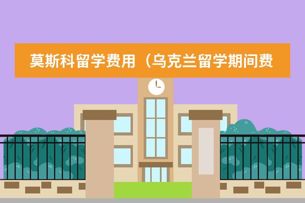 莫斯科留学费用（乌克兰留学期间费用介绍）